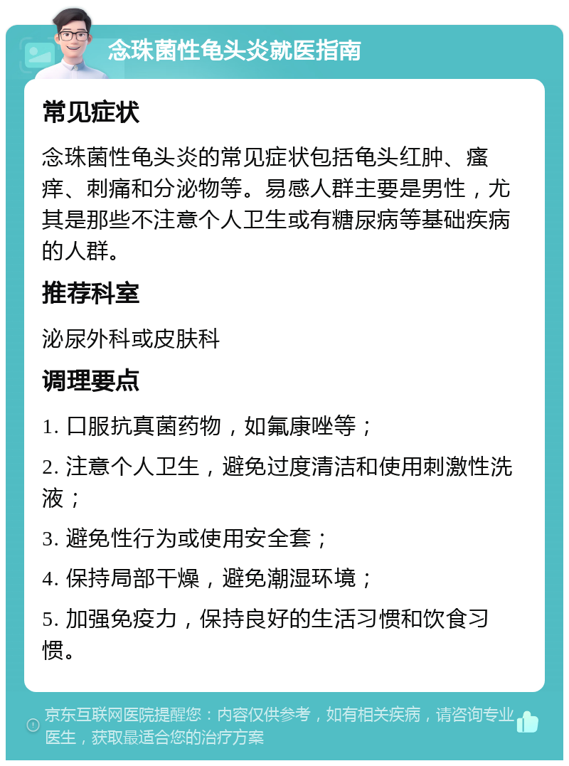 念珠菌性龟头炎就医指南 常见症状 念珠菌性龟头炎的常见症状包括龟头红肿、瘙痒、刺痛和分泌物等。易感人群主要是男性，尤其是那些不注意个人卫生或有糖尿病等基础疾病的人群。 推荐科室 泌尿外科或皮肤科 调理要点 1. 口服抗真菌药物，如氟康唑等； 2. 注意个人卫生，避免过度清洁和使用刺激性洗液； 3. 避免性行为或使用安全套； 4. 保持局部干燥，避免潮湿环境； 5. 加强免疫力，保持良好的生活习惯和饮食习惯。