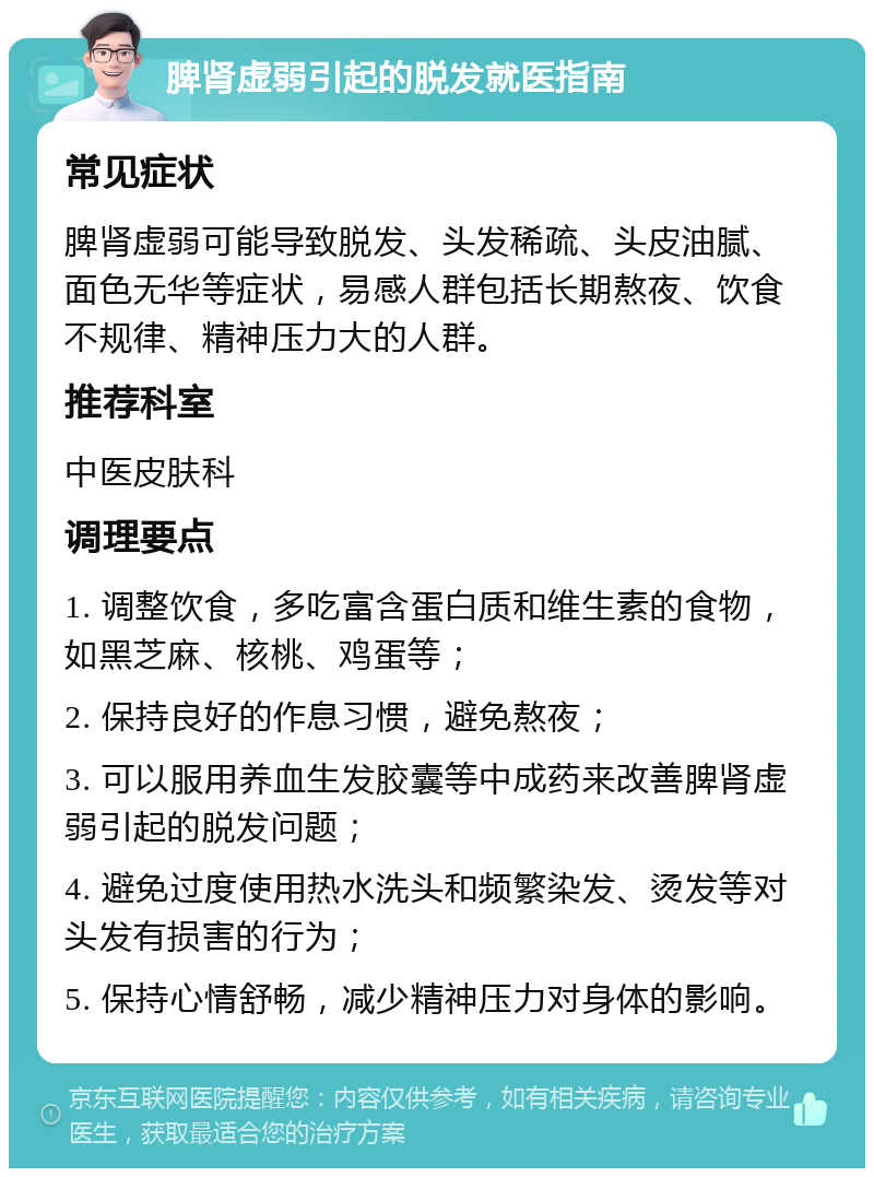 脾肾虚弱引起的脱发就医指南 常见症状 脾肾虚弱可能导致脱发、头发稀疏、头皮油腻、面色无华等症状，易感人群包括长期熬夜、饮食不规律、精神压力大的人群。 推荐科室 中医皮肤科 调理要点 1. 调整饮食，多吃富含蛋白质和维生素的食物，如黑芝麻、核桃、鸡蛋等； 2. 保持良好的作息习惯，避免熬夜； 3. 可以服用养血生发胶囊等中成药来改善脾肾虚弱引起的脱发问题； 4. 避免过度使用热水洗头和频繁染发、烫发等对头发有损害的行为； 5. 保持心情舒畅，减少精神压力对身体的影响。