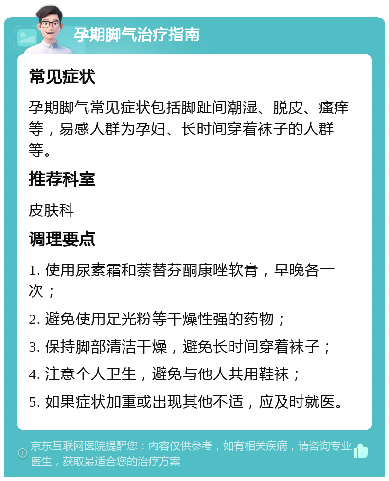 孕期脚气治疗指南 常见症状 孕期脚气常见症状包括脚趾间潮湿、脱皮、瘙痒等，易感人群为孕妇、长时间穿着袜子的人群等。 推荐科室 皮肤科 调理要点 1. 使用尿素霜和萘替芬酮康唑软膏，早晚各一次； 2. 避免使用足光粉等干燥性强的药物； 3. 保持脚部清洁干燥，避免长时间穿着袜子； 4. 注意个人卫生，避免与他人共用鞋袜； 5. 如果症状加重或出现其他不适，应及时就医。