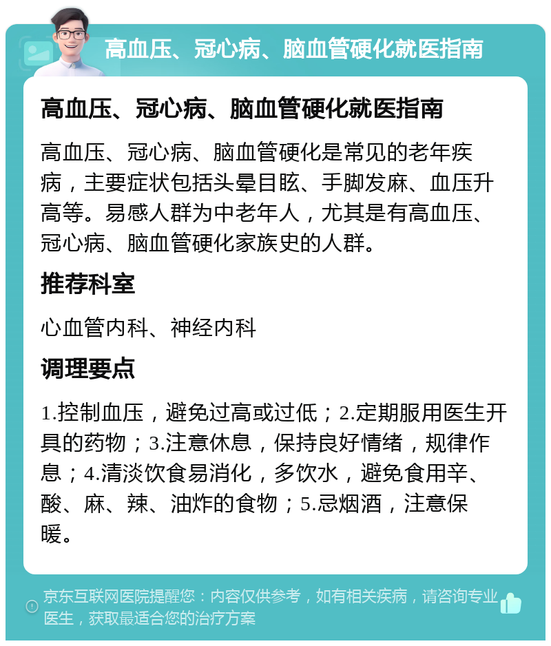 高血压、冠心病、脑血管硬化就医指南 高血压、冠心病、脑血管硬化就医指南 高血压、冠心病、脑血管硬化是常见的老年疾病，主要症状包括头晕目眩、手脚发麻、血压升高等。易感人群为中老年人，尤其是有高血压、冠心病、脑血管硬化家族史的人群。 推荐科室 心血管内科、神经内科 调理要点 1.控制血压，避免过高或过低；2.定期服用医生开具的药物；3.注意休息，保持良好情绪，规律作息；4.清淡饮食易消化，多饮水，避免食用辛、酸、麻、辣、油炸的食物；5.忌烟酒，注意保暖。