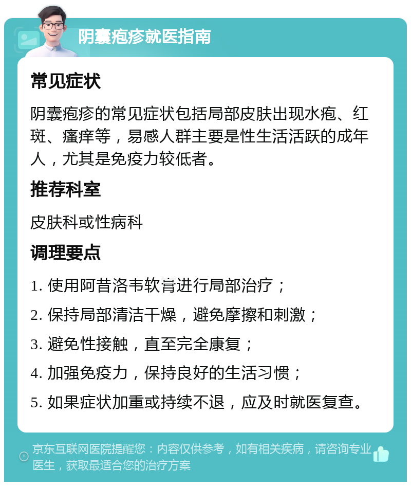 阴囊疱疹就医指南 常见症状 阴囊疱疹的常见症状包括局部皮肤出现水疱、红斑、瘙痒等，易感人群主要是性生活活跃的成年人，尤其是免疫力较低者。 推荐科室 皮肤科或性病科 调理要点 1. 使用阿昔洛韦软膏进行局部治疗； 2. 保持局部清洁干燥，避免摩擦和刺激； 3. 避免性接触，直至完全康复； 4. 加强免疫力，保持良好的生活习惯； 5. 如果症状加重或持续不退，应及时就医复查。