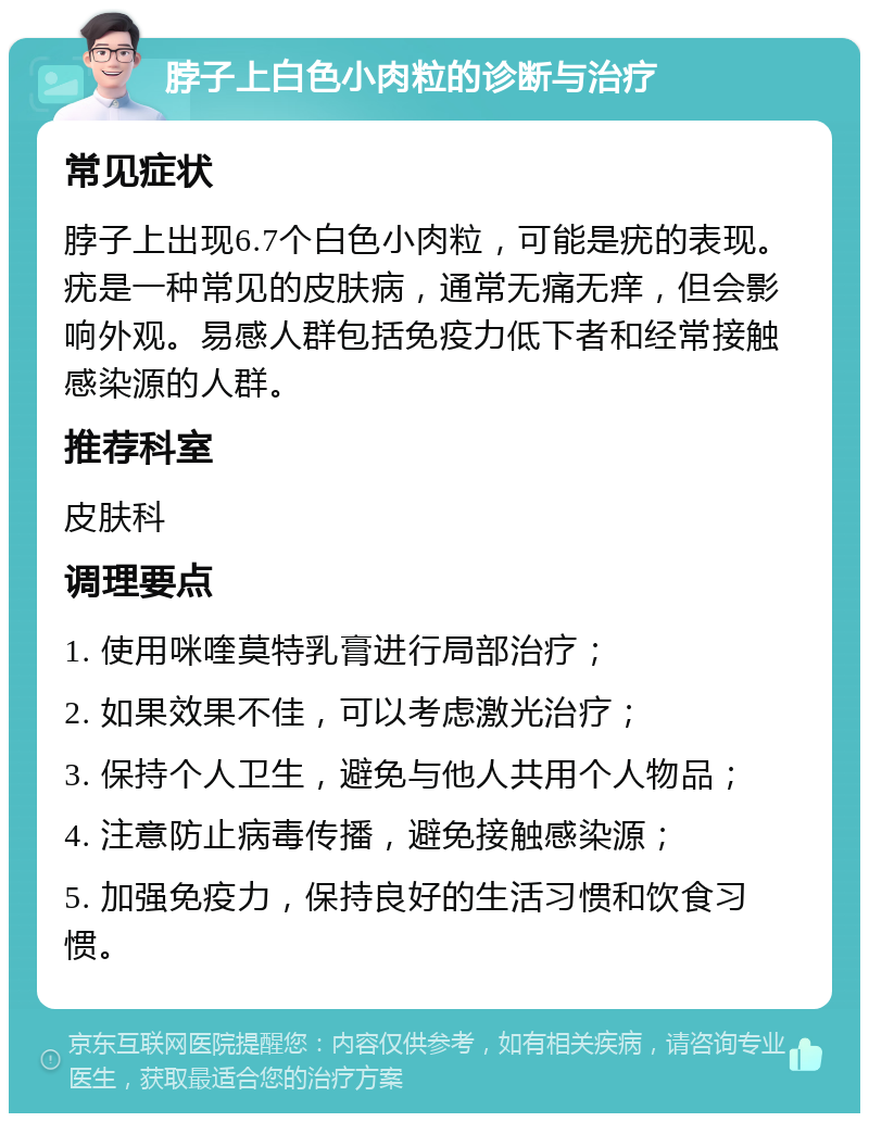 脖子上白色小肉粒的诊断与治疗 常见症状 脖子上出现6.7个白色小肉粒，可能是疣的表现。疣是一种常见的皮肤病，通常无痛无痒，但会影响外观。易感人群包括免疫力低下者和经常接触感染源的人群。 推荐科室 皮肤科 调理要点 1. 使用咪喹莫特乳膏进行局部治疗； 2. 如果效果不佳，可以考虑激光治疗； 3. 保持个人卫生，避免与他人共用个人物品； 4. 注意防止病毒传播，避免接触感染源； 5. 加强免疫力，保持良好的生活习惯和饮食习惯。