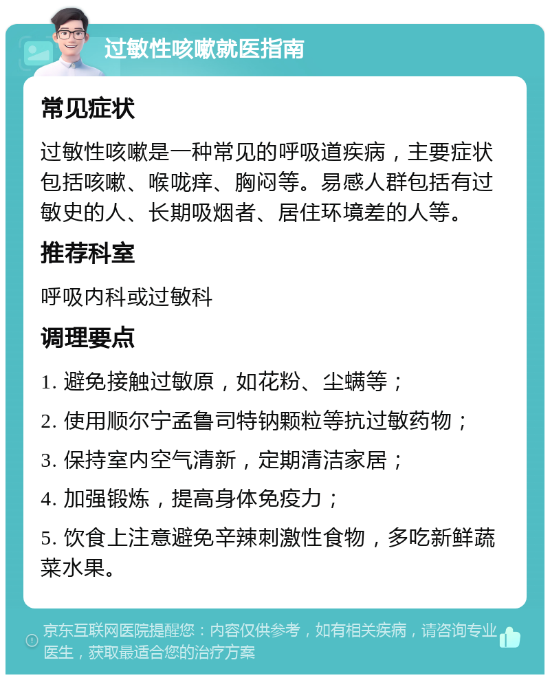 过敏性咳嗽就医指南 常见症状 过敏性咳嗽是一种常见的呼吸道疾病，主要症状包括咳嗽、喉咙痒、胸闷等。易感人群包括有过敏史的人、长期吸烟者、居住环境差的人等。 推荐科室 呼吸内科或过敏科 调理要点 1. 避免接触过敏原，如花粉、尘螨等； 2. 使用顺尔宁孟鲁司特钠颗粒等抗过敏药物； 3. 保持室内空气清新，定期清洁家居； 4. 加强锻炼，提高身体免疫力； 5. 饮食上注意避免辛辣刺激性食物，多吃新鲜蔬菜水果。