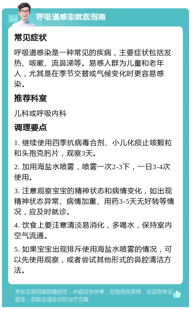 呼吸道感染就医指南 常见症状 呼吸道感染是一种常见的疾病，主要症状包括发热、咳嗽、流鼻涕等。易感人群为儿童和老年人，尤其是在季节交替或气候变化时更容易感染。 推荐科室 儿科或呼吸内科 调理要点 1. 继续使用四季抗病毒合剂、小儿化痰止咳颗粒和头孢克肟片，观察3天。 2. 加用海盐水喷雾，喷雾一次2-3下，一日3-4次使用。 3. 注意观察宝宝的精神状态和病情变化，如出现精神状态异常、病情加重、用药3-5天无好转等情况，应及时就诊。 4. 饮食上要注意清淡易消化，多喝水，保持室内空气流通。 5. 如果宝宝出现排斥使用海盐水喷雾的情况，可以先使用观察，或者尝试其他形式的鼻腔清洁方法。