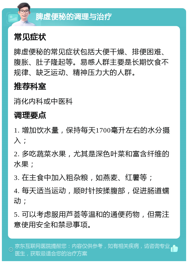 脾虚便秘的调理与治疗 常见症状 脾虚便秘的常见症状包括大便干燥、排便困难、腹胀、肚子隆起等。易感人群主要是长期饮食不规律、缺乏运动、精神压力大的人群。 推荐科室 消化内科或中医科 调理要点 1. 增加饮水量，保持每天1700毫升左右的水分摄入； 2. 多吃蔬菜水果，尤其是深色叶菜和富含纤维的水果； 3. 在主食中加入粗杂粮，如燕麦、红薯等； 4. 每天适当运动，顺时针按揉腹部，促进肠道蠕动； 5. 可以考虑服用芦荟等温和的通便药物，但需注意使用安全和禁忌事项。