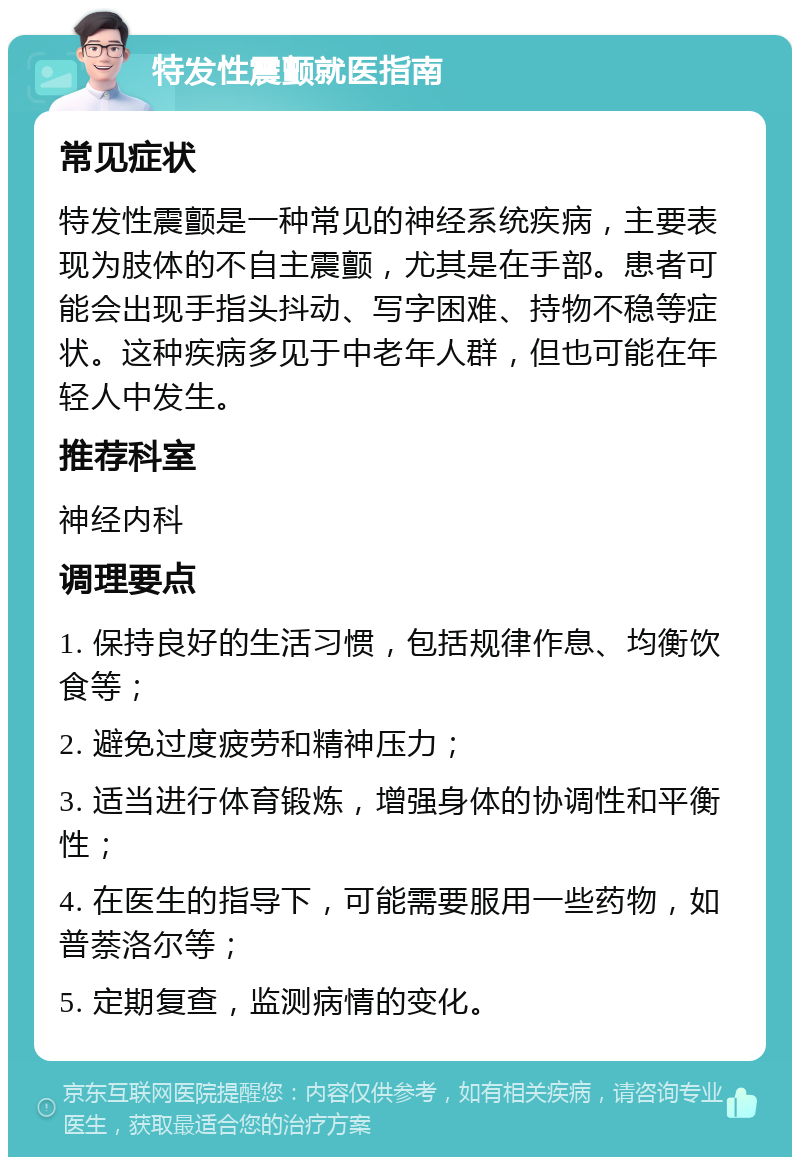 特发性震颤就医指南 常见症状 特发性震颤是一种常见的神经系统疾病，主要表现为肢体的不自主震颤，尤其是在手部。患者可能会出现手指头抖动、写字困难、持物不稳等症状。这种疾病多见于中老年人群，但也可能在年轻人中发生。 推荐科室 神经内科 调理要点 1. 保持良好的生活习惯，包括规律作息、均衡饮食等； 2. 避免过度疲劳和精神压力； 3. 适当进行体育锻炼，增强身体的协调性和平衡性； 4. 在医生的指导下，可能需要服用一些药物，如普萘洛尔等； 5. 定期复查，监测病情的变化。