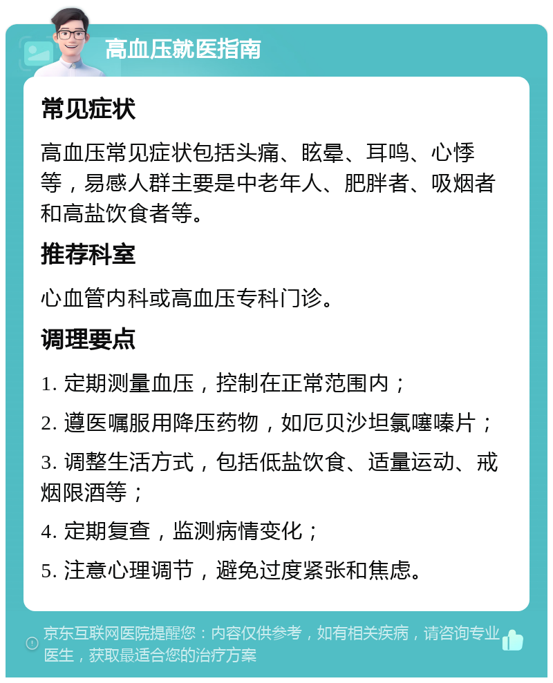 高血压就医指南 常见症状 高血压常见症状包括头痛、眩晕、耳鸣、心悸等，易感人群主要是中老年人、肥胖者、吸烟者和高盐饮食者等。 推荐科室 心血管内科或高血压专科门诊。 调理要点 1. 定期测量血压，控制在正常范围内； 2. 遵医嘱服用降压药物，如厄贝沙坦氯噻嗪片； 3. 调整生活方式，包括低盐饮食、适量运动、戒烟限酒等； 4. 定期复查，监测病情变化； 5. 注意心理调节，避免过度紧张和焦虑。