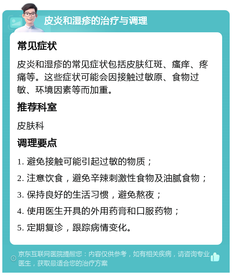 皮炎和湿疹的治疗与调理 常见症状 皮炎和湿疹的常见症状包括皮肤红斑、瘙痒、疼痛等。这些症状可能会因接触过敏原、食物过敏、环境因素等而加重。 推荐科室 皮肤科 调理要点 1. 避免接触可能引起过敏的物质； 2. 注意饮食，避免辛辣刺激性食物及油腻食物； 3. 保持良好的生活习惯，避免熬夜； 4. 使用医生开具的外用药膏和口服药物； 5. 定期复诊，跟踪病情变化。