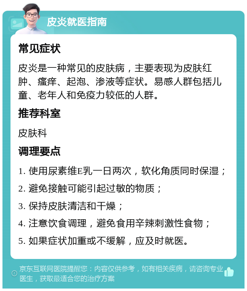 皮炎就医指南 常见症状 皮炎是一种常见的皮肤病，主要表现为皮肤红肿、瘙痒、起泡、渗液等症状。易感人群包括儿童、老年人和免疫力较低的人群。 推荐科室 皮肤科 调理要点 1. 使用尿素维E乳一日两次，软化角质同时保湿； 2. 避免接触可能引起过敏的物质； 3. 保持皮肤清洁和干燥； 4. 注意饮食调理，避免食用辛辣刺激性食物； 5. 如果症状加重或不缓解，应及时就医。