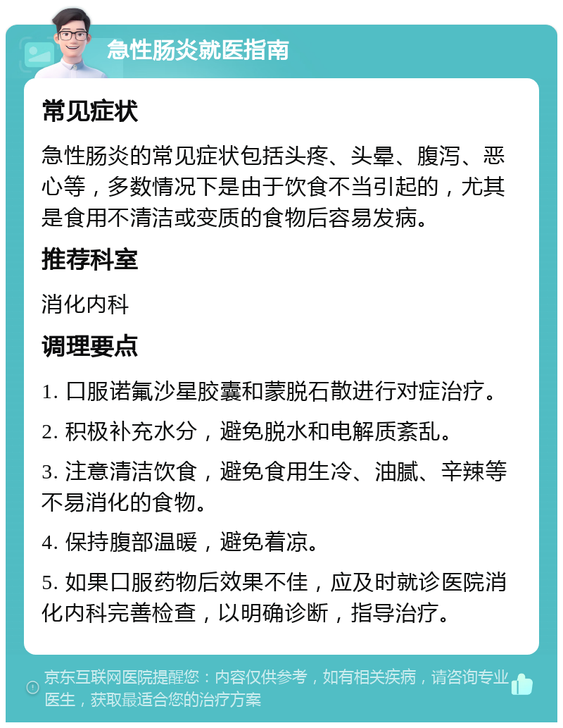 急性肠炎就医指南 常见症状 急性肠炎的常见症状包括头疼、头晕、腹泻、恶心等，多数情况下是由于饮食不当引起的，尤其是食用不清洁或变质的食物后容易发病。 推荐科室 消化内科 调理要点 1. 口服诺氟沙星胶囊和蒙脱石散进行对症治疗。 2. 积极补充水分，避免脱水和电解质紊乱。 3. 注意清洁饮食，避免食用生冷、油腻、辛辣等不易消化的食物。 4. 保持腹部温暖，避免着凉。 5. 如果口服药物后效果不佳，应及时就诊医院消化内科完善检查，以明确诊断，指导治疗。