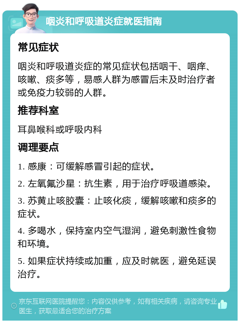 咽炎和呼吸道炎症就医指南 常见症状 咽炎和呼吸道炎症的常见症状包括咽干、咽痒、咳嗽、痰多等，易感人群为感冒后未及时治疗者或免疫力较弱的人群。 推荐科室 耳鼻喉科或呼吸内科 调理要点 1. 感康：可缓解感冒引起的症状。 2. 左氧氟沙星：抗生素，用于治疗呼吸道感染。 3. 苏黄止咳胶囊：止咳化痰，缓解咳嗽和痰多的症状。 4. 多喝水，保持室内空气湿润，避免刺激性食物和环境。 5. 如果症状持续或加重，应及时就医，避免延误治疗。