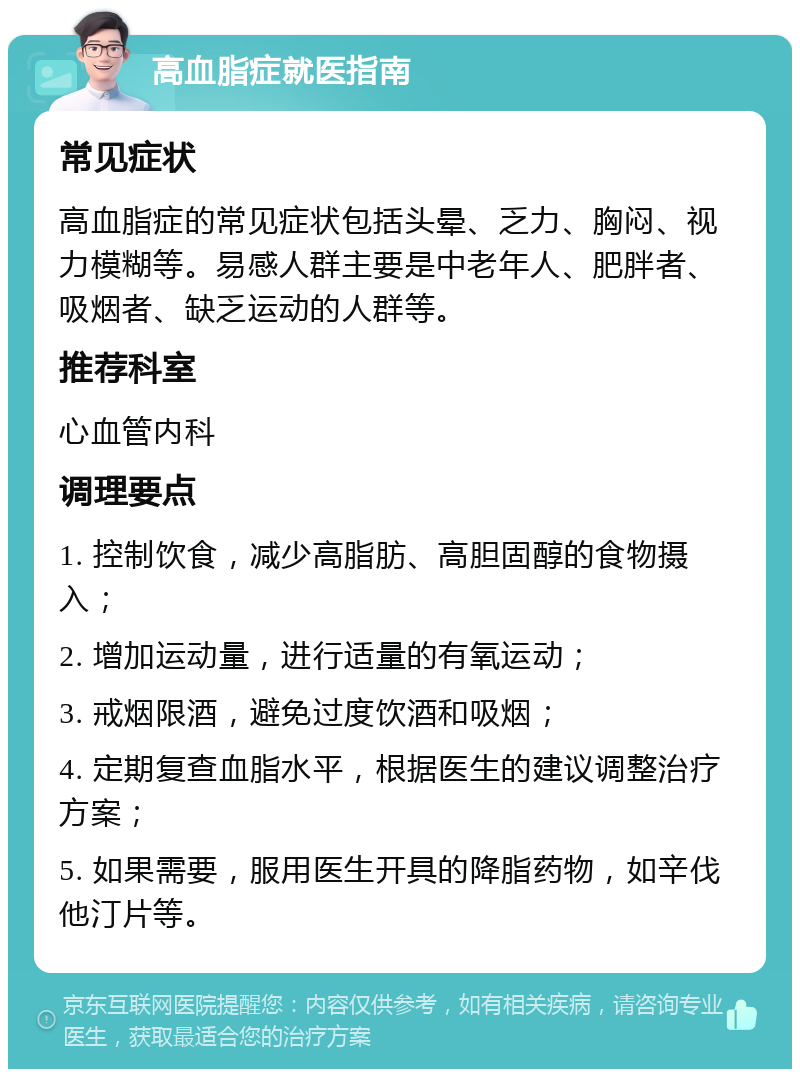 高血脂症就医指南 常见症状 高血脂症的常见症状包括头晕、乏力、胸闷、视力模糊等。易感人群主要是中老年人、肥胖者、吸烟者、缺乏运动的人群等。 推荐科室 心血管内科 调理要点 1. 控制饮食，减少高脂肪、高胆固醇的食物摄入； 2. 增加运动量，进行适量的有氧运动； 3. 戒烟限酒，避免过度饮酒和吸烟； 4. 定期复查血脂水平，根据医生的建议调整治疗方案； 5. 如果需要，服用医生开具的降脂药物，如辛伐他汀片等。