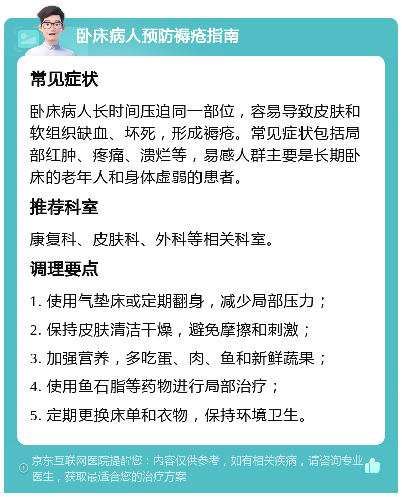 卧床病人预防褥疮指南 常见症状 卧床病人长时间压迫同一部位，容易导致皮肤和软组织缺血、坏死，形成褥疮。常见症状包括局部红肿、疼痛、溃烂等，易感人群主要是长期卧床的老年人和身体虚弱的患者。 推荐科室 康复科、皮肤科、外科等相关科室。 调理要点 1. 使用气垫床或定期翻身，减少局部压力； 2. 保持皮肤清洁干燥，避免摩擦和刺激； 3. 加强营养，多吃蛋、肉、鱼和新鲜蔬果； 4. 使用鱼石脂等药物进行局部治疗； 5. 定期更换床单和衣物，保持环境卫生。