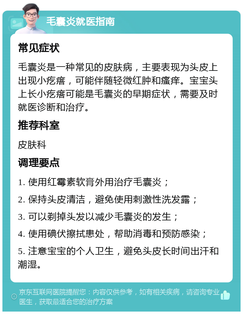 毛囊炎就医指南 常见症状 毛囊炎是一种常见的皮肤病，主要表现为头皮上出现小疙瘩，可能伴随轻微红肿和瘙痒。宝宝头上长小疙瘩可能是毛囊炎的早期症状，需要及时就医诊断和治疗。 推荐科室 皮肤科 调理要点 1. 使用红霉素软膏外用治疗毛囊炎； 2. 保持头皮清洁，避免使用刺激性洗发露； 3. 可以剃掉头发以减少毛囊炎的发生； 4. 使用碘伏擦拭患处，帮助消毒和预防感染； 5. 注意宝宝的个人卫生，避免头皮长时间出汗和潮湿。