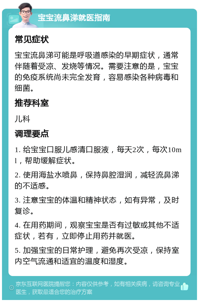 宝宝流鼻涕就医指南 常见症状 宝宝流鼻涕可能是呼吸道感染的早期症状，通常伴随着受凉、发烧等情况。需要注意的是，宝宝的免疫系统尚未完全发育，容易感染各种病毒和细菌。 推荐科室 儿科 调理要点 1. 给宝宝口服儿感清口服液，每天2次，每次10ml，帮助缓解症状。 2. 使用海盐水喷鼻，保持鼻腔湿润，减轻流鼻涕的不适感。 3. 注意宝宝的体温和精神状态，如有异常，及时复诊。 4. 在用药期间，观察宝宝是否有过敏或其他不适症状，若有，立即停止用药并就医。 5. 加强宝宝的日常护理，避免再次受凉，保持室内空气流通和适宜的温度和湿度。