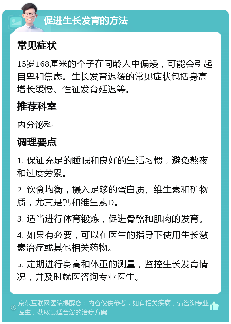 促进生长发育的方法 常见症状 15岁168厘米的个子在同龄人中偏矮，可能会引起自卑和焦虑。生长发育迟缓的常见症状包括身高增长缓慢、性征发育延迟等。 推荐科室 内分泌科 调理要点 1. 保证充足的睡眠和良好的生活习惯，避免熬夜和过度劳累。 2. 饮食均衡，摄入足够的蛋白质、维生素和矿物质，尤其是钙和维生素D。 3. 适当进行体育锻炼，促进骨骼和肌肉的发育。 4. 如果有必要，可以在医生的指导下使用生长激素治疗或其他相关药物。 5. 定期进行身高和体重的测量，监控生长发育情况，并及时就医咨询专业医生。