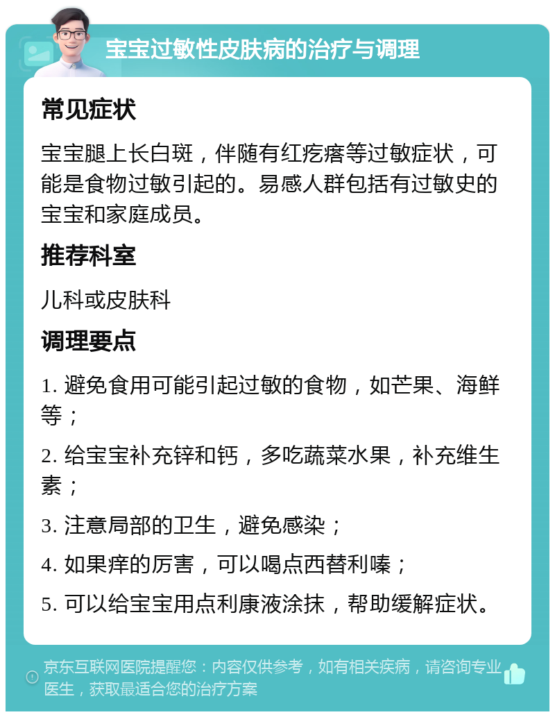 宝宝过敏性皮肤病的治疗与调理 常见症状 宝宝腿上长白斑，伴随有红疙瘩等过敏症状，可能是食物过敏引起的。易感人群包括有过敏史的宝宝和家庭成员。 推荐科室 儿科或皮肤科 调理要点 1. 避免食用可能引起过敏的食物，如芒果、海鲜等； 2. 给宝宝补充锌和钙，多吃蔬菜水果，补充维生素； 3. 注意局部的卫生，避免感染； 4. 如果痒的厉害，可以喝点西替利嗪； 5. 可以给宝宝用点利康液涂抹，帮助缓解症状。