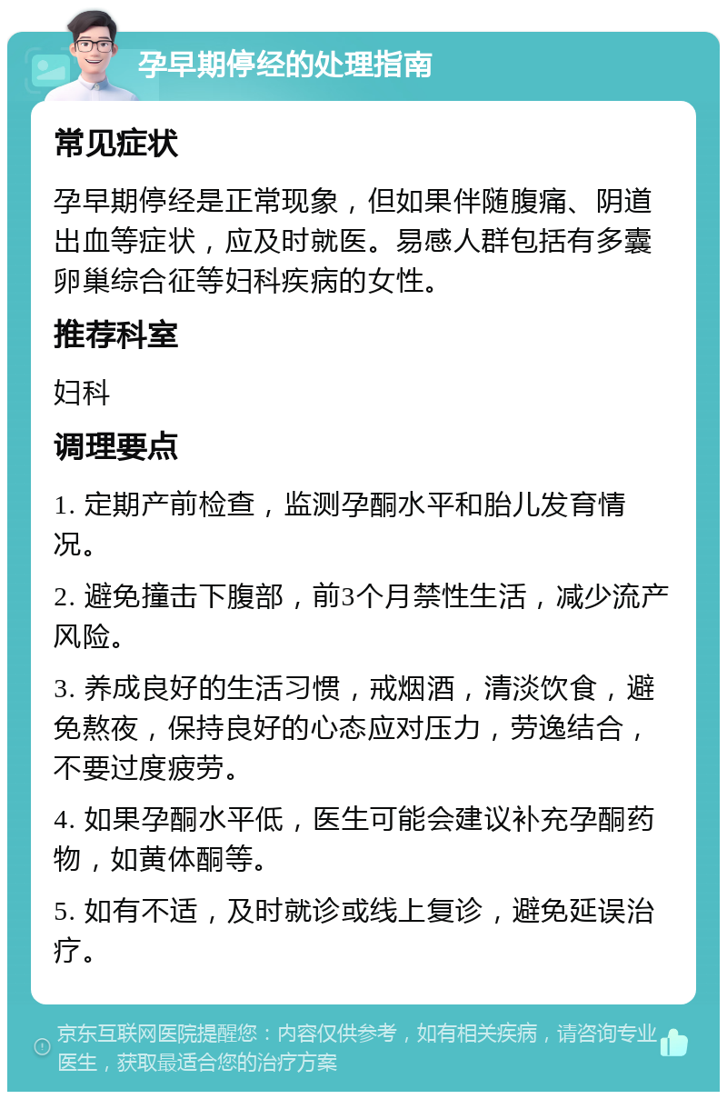 孕早期停经的处理指南 常见症状 孕早期停经是正常现象，但如果伴随腹痛、阴道出血等症状，应及时就医。易感人群包括有多囊卵巢综合征等妇科疾病的女性。 推荐科室 妇科 调理要点 1. 定期产前检查，监测孕酮水平和胎儿发育情况。 2. 避免撞击下腹部，前3个月禁性生活，减少流产风险。 3. 养成良好的生活习惯，戒烟酒，清淡饮食，避免熬夜，保持良好的心态应对压力，劳逸结合，不要过度疲劳。 4. 如果孕酮水平低，医生可能会建议补充孕酮药物，如黄体酮等。 5. 如有不适，及时就诊或线上复诊，避免延误治疗。