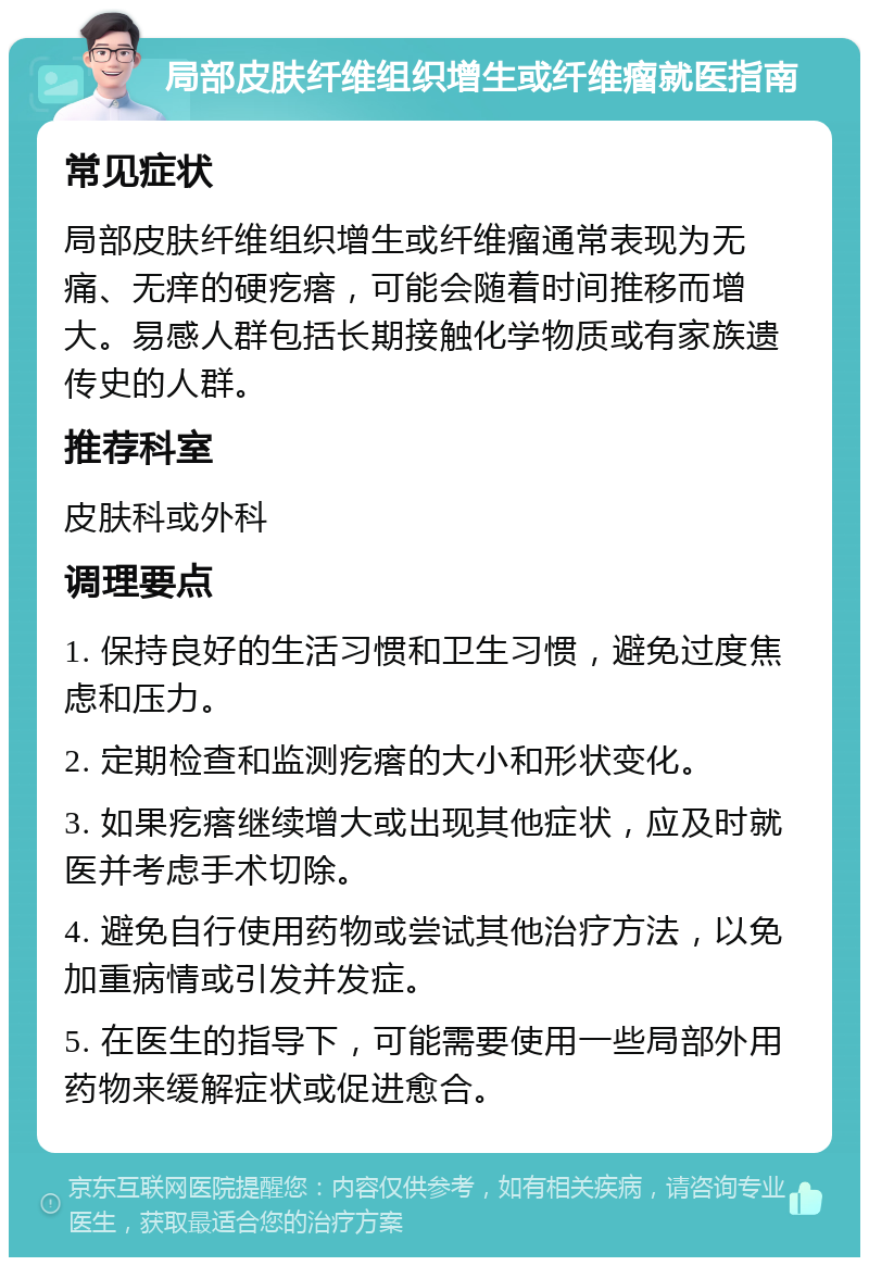 局部皮肤纤维组织增生或纤维瘤就医指南 常见症状 局部皮肤纤维组织增生或纤维瘤通常表现为无痛、无痒的硬疙瘩，可能会随着时间推移而增大。易感人群包括长期接触化学物质或有家族遗传史的人群。 推荐科室 皮肤科或外科 调理要点 1. 保持良好的生活习惯和卫生习惯，避免过度焦虑和压力。 2. 定期检查和监测疙瘩的大小和形状变化。 3. 如果疙瘩继续增大或出现其他症状，应及时就医并考虑手术切除。 4. 避免自行使用药物或尝试其他治疗方法，以免加重病情或引发并发症。 5. 在医生的指导下，可能需要使用一些局部外用药物来缓解症状或促进愈合。