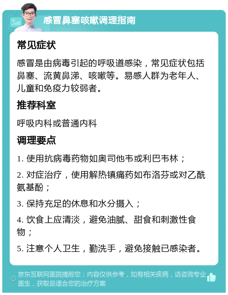 感冒鼻塞咳嗽调理指南 常见症状 感冒是由病毒引起的呼吸道感染，常见症状包括鼻塞、流黄鼻涕、咳嗽等。易感人群为老年人、儿童和免疫力较弱者。 推荐科室 呼吸内科或普通内科 调理要点 1. 使用抗病毒药物如奥司他韦或利巴韦林； 2. 对症治疗，使用解热镇痛药如布洛芬或对乙酰氨基酚； 3. 保持充足的休息和水分摄入； 4. 饮食上应清淡，避免油腻、甜食和刺激性食物； 5. 注意个人卫生，勤洗手，避免接触已感染者。