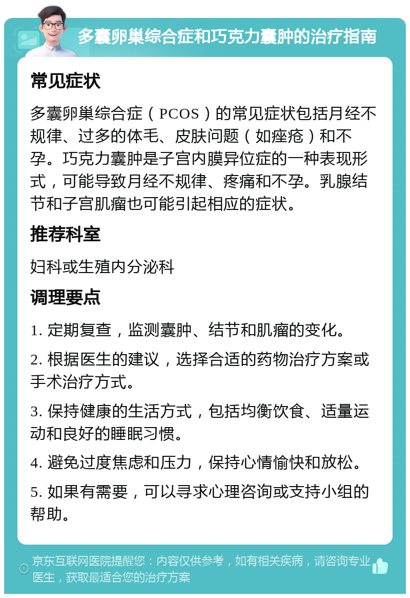 多囊卵巢综合症和巧克力囊肿的治疗指南 常见症状 多囊卵巢综合症（PCOS）的常见症状包括月经不规律、过多的体毛、皮肤问题（如痤疮）和不孕。巧克力囊肿是子宫内膜异位症的一种表现形式，可能导致月经不规律、疼痛和不孕。乳腺结节和子宫肌瘤也可能引起相应的症状。 推荐科室 妇科或生殖内分泌科 调理要点 1. 定期复查，监测囊肿、结节和肌瘤的变化。 2. 根据医生的建议，选择合适的药物治疗方案或手术治疗方式。 3. 保持健康的生活方式，包括均衡饮食、适量运动和良好的睡眠习惯。 4. 避免过度焦虑和压力，保持心情愉快和放松。 5. 如果有需要，可以寻求心理咨询或支持小组的帮助。