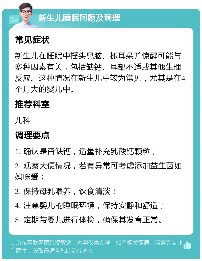 新生儿睡眠问题及调理 常见症状 新生儿在睡眠中摇头晃脑、抓耳朵并惊醒可能与多种因素有关，包括缺钙、耳部不适或其他生理反应。这种情况在新生儿中较为常见，尤其是在4个月大的婴儿中。 推荐科室 儿科 调理要点 1. 确认是否缺钙，适量补充乳酸钙颗粒； 2. 观察大便情况，若有异常可考虑添加益生菌如妈咪爱； 3. 保持母乳喂养，饮食清淡； 4. 注意婴儿的睡眠环境，保持安静和舒适； 5. 定期带婴儿进行体检，确保其发育正常。