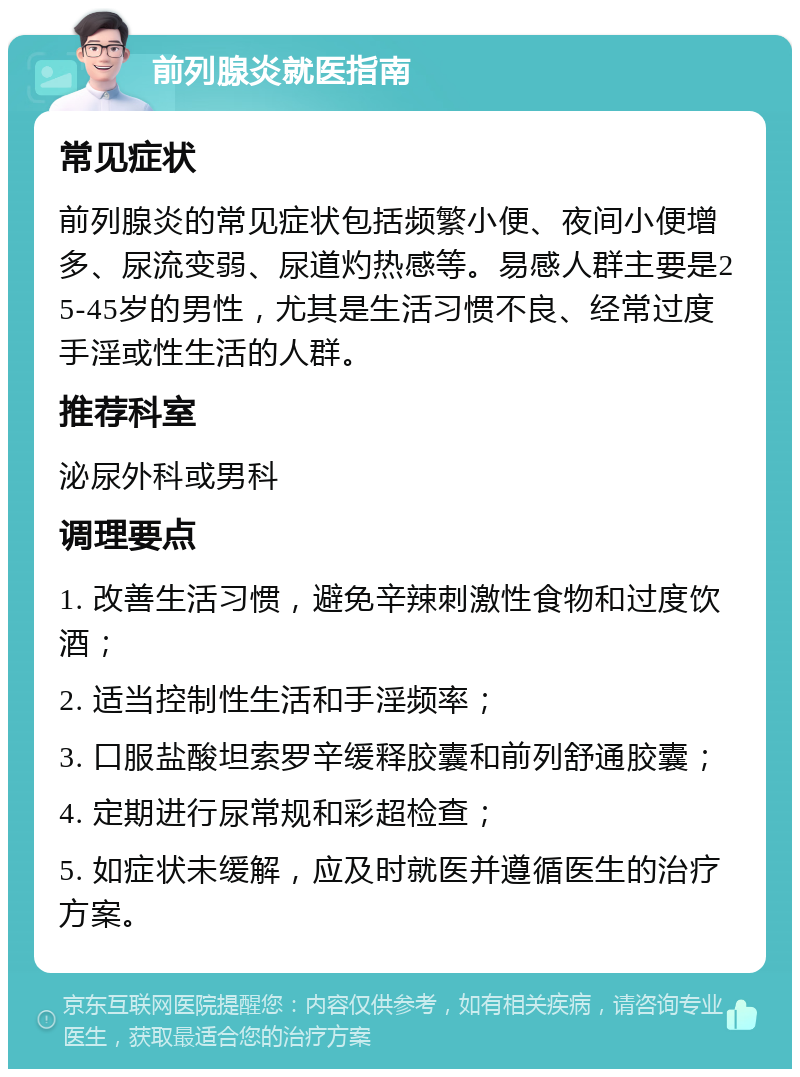 前列腺炎就医指南 常见症状 前列腺炎的常见症状包括频繁小便、夜间小便增多、尿流变弱、尿道灼热感等。易感人群主要是25-45岁的男性，尤其是生活习惯不良、经常过度手淫或性生活的人群。 推荐科室 泌尿外科或男科 调理要点 1. 改善生活习惯，避免辛辣刺激性食物和过度饮酒； 2. 适当控制性生活和手淫频率； 3. 口服盐酸坦索罗辛缓释胶囊和前列舒通胶囊； 4. 定期进行尿常规和彩超检查； 5. 如症状未缓解，应及时就医并遵循医生的治疗方案。