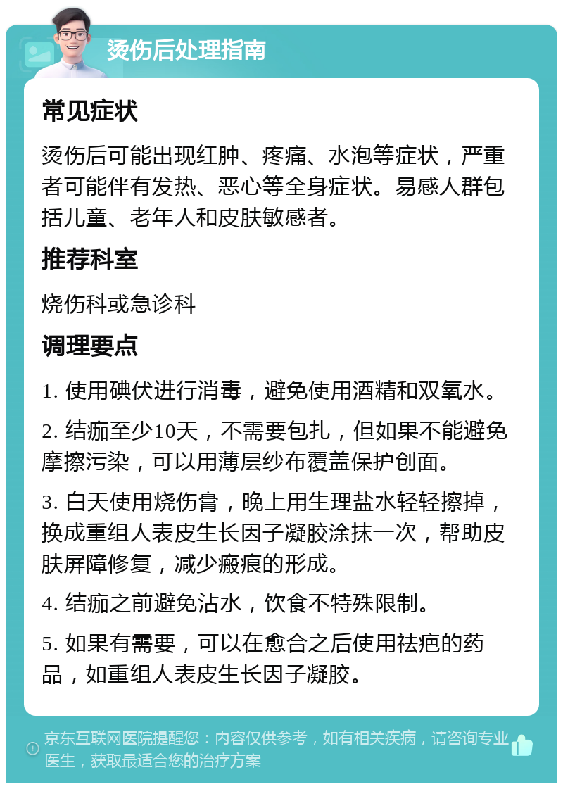 烫伤后处理指南 常见症状 烫伤后可能出现红肿、疼痛、水泡等症状，严重者可能伴有发热、恶心等全身症状。易感人群包括儿童、老年人和皮肤敏感者。 推荐科室 烧伤科或急诊科 调理要点 1. 使用碘伏进行消毒，避免使用酒精和双氧水。 2. 结痂至少10天，不需要包扎，但如果不能避免摩擦污染，可以用薄层纱布覆盖保护创面。 3. 白天使用烧伤膏，晚上用生理盐水轻轻擦掉，换成重组人表皮生长因子凝胶涂抹一次，帮助皮肤屏障修复，减少瘢痕的形成。 4. 结痂之前避免沾水，饮食不特殊限制。 5. 如果有需要，可以在愈合之后使用祛疤的药品，如重组人表皮生长因子凝胶。