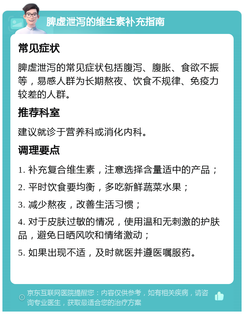 脾虚泄泻的维生素补充指南 常见症状 脾虚泄泻的常见症状包括腹泻、腹胀、食欲不振等，易感人群为长期熬夜、饮食不规律、免疫力较差的人群。 推荐科室 建议就诊于营养科或消化内科。 调理要点 1. 补充复合维生素，注意选择含量适中的产品； 2. 平时饮食要均衡，多吃新鲜蔬菜水果； 3. 减少熬夜，改善生活习惯； 4. 对于皮肤过敏的情况，使用温和无刺激的护肤品，避免日晒风吹和情绪激动； 5. 如果出现不适，及时就医并遵医嘱服药。