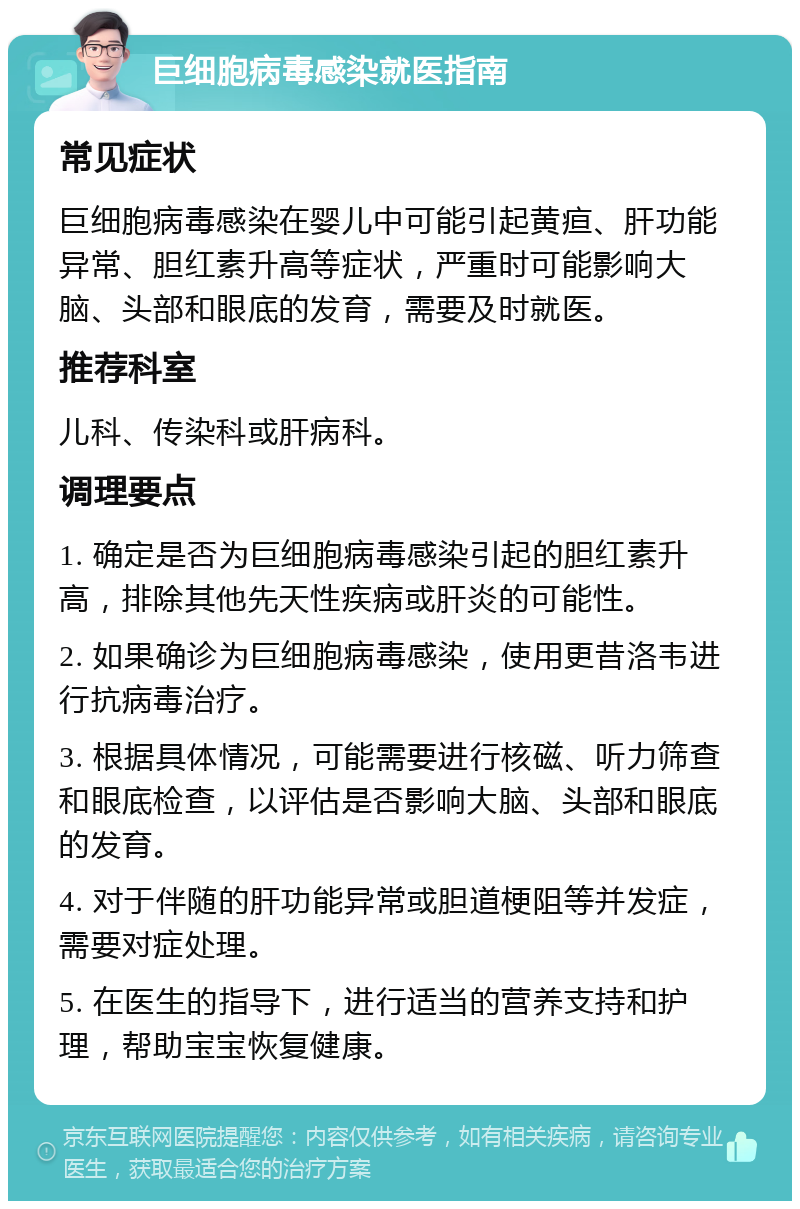 巨细胞病毒感染就医指南 常见症状 巨细胞病毒感染在婴儿中可能引起黄疸、肝功能异常、胆红素升高等症状，严重时可能影响大脑、头部和眼底的发育，需要及时就医。 推荐科室 儿科、传染科或肝病科。 调理要点 1. 确定是否为巨细胞病毒感染引起的胆红素升高，排除其他先天性疾病或肝炎的可能性。 2. 如果确诊为巨细胞病毒感染，使用更昔洛韦进行抗病毒治疗。 3. 根据具体情况，可能需要进行核磁、听力筛查和眼底检查，以评估是否影响大脑、头部和眼底的发育。 4. 对于伴随的肝功能异常或胆道梗阻等并发症，需要对症处理。 5. 在医生的指导下，进行适当的营养支持和护理，帮助宝宝恢复健康。