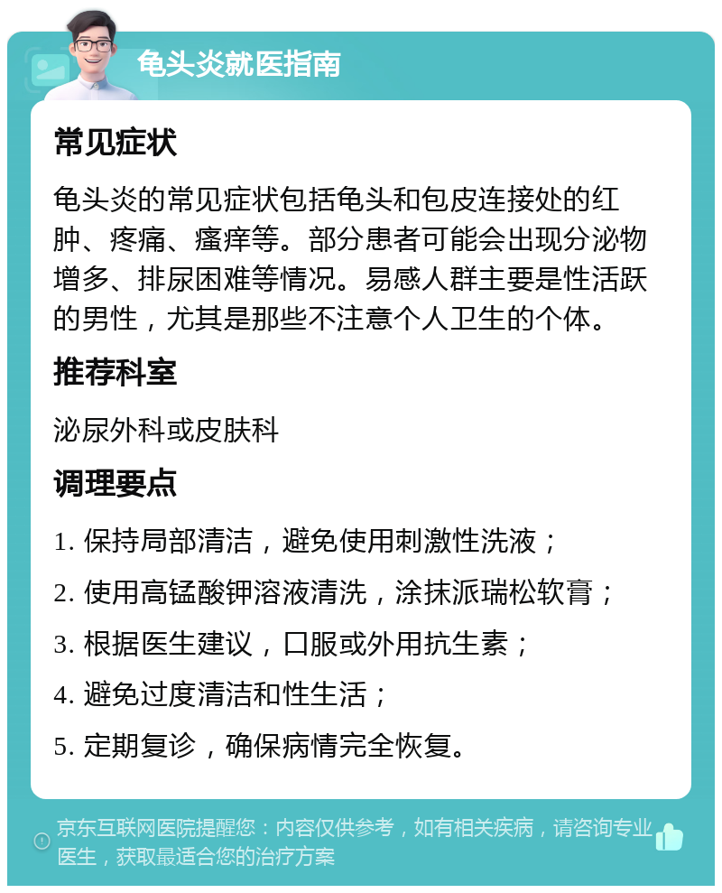 龟头炎就医指南 常见症状 龟头炎的常见症状包括龟头和包皮连接处的红肿、疼痛、瘙痒等。部分患者可能会出现分泌物增多、排尿困难等情况。易感人群主要是性活跃的男性，尤其是那些不注意个人卫生的个体。 推荐科室 泌尿外科或皮肤科 调理要点 1. 保持局部清洁，避免使用刺激性洗液； 2. 使用高锰酸钾溶液清洗，涂抹派瑞松软膏； 3. 根据医生建议，口服或外用抗生素； 4. 避免过度清洁和性生活； 5. 定期复诊，确保病情完全恢复。