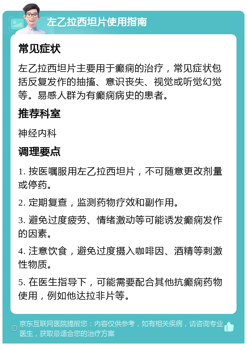 左乙拉西坦片使用指南 常见症状 左乙拉西坦片主要用于癫痫的治疗，常见症状包括反复发作的抽搐、意识丧失、视觉或听觉幻觉等。易感人群为有癫痫病史的患者。 推荐科室 神经内科 调理要点 1. 按医嘱服用左乙拉西坦片，不可随意更改剂量或停药。 2. 定期复查，监测药物疗效和副作用。 3. 避免过度疲劳、情绪激动等可能诱发癫痫发作的因素。 4. 注意饮食，避免过度摄入咖啡因、酒精等刺激性物质。 5. 在医生指导下，可能需要配合其他抗癫痫药物使用，例如他达拉非片等。