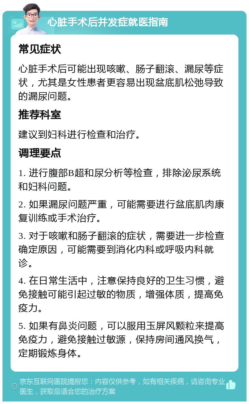 心脏手术后并发症就医指南 常见症状 心脏手术后可能出现咳嗽、肠子翻滚、漏尿等症状，尤其是女性患者更容易出现盆底肌松弛导致的漏尿问题。 推荐科室 建议到妇科进行检查和治疗。 调理要点 1. 进行腹部B超和尿分析等检查，排除泌尿系统和妇科问题。 2. 如果漏尿问题严重，可能需要进行盆底肌肉康复训练或手术治疗。 3. 对于咳嗽和肠子翻滚的症状，需要进一步检查确定原因，可能需要到消化内科或呼吸内科就诊。 4. 在日常生活中，注意保持良好的卫生习惯，避免接触可能引起过敏的物质，增强体质，提高免疫力。 5. 如果有鼻炎问题，可以服用玉屏风颗粒来提高免疫力，避免接触过敏源，保持房间通风换气，定期锻炼身体。