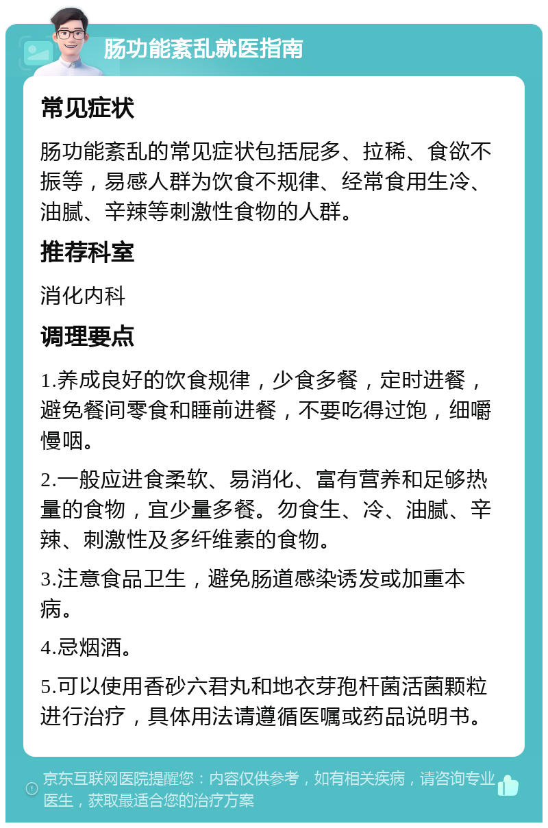 肠功能紊乱就医指南 常见症状 肠功能紊乱的常见症状包括屁多、拉稀、食欲不振等，易感人群为饮食不规律、经常食用生冷、油腻、辛辣等刺激性食物的人群。 推荐科室 消化内科 调理要点 1.养成良好的饮食规律，少食多餐，定时进餐，避免餐间零食和睡前进餐，不要吃得过饱，细嚼慢咽。 2.一般应进食柔软、易消化、富有营养和足够热量的食物，宜少量多餐。勿食生、冷、油腻、辛辣、刺激性及多纤维素的食物。 3.注意食品卫生，避免肠道感染诱发或加重本病。 4.忌烟酒。 5.可以使用香砂六君丸和地衣芽孢杆菌活菌颗粒进行治疗，具体用法请遵循医嘱或药品说明书。