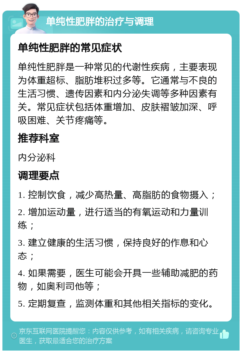 单纯性肥胖的治疗与调理 单纯性肥胖的常见症状 单纯性肥胖是一种常见的代谢性疾病，主要表现为体重超标、脂肪堆积过多等。它通常与不良的生活习惯、遗传因素和内分泌失调等多种因素有关。常见症状包括体重增加、皮肤褶皱加深、呼吸困难、关节疼痛等。 推荐科室 内分泌科 调理要点 1. 控制饮食，减少高热量、高脂肪的食物摄入； 2. 增加运动量，进行适当的有氧运动和力量训练； 3. 建立健康的生活习惯，保持良好的作息和心态； 4. 如果需要，医生可能会开具一些辅助减肥的药物，如奥利司他等； 5. 定期复查，监测体重和其他相关指标的变化。