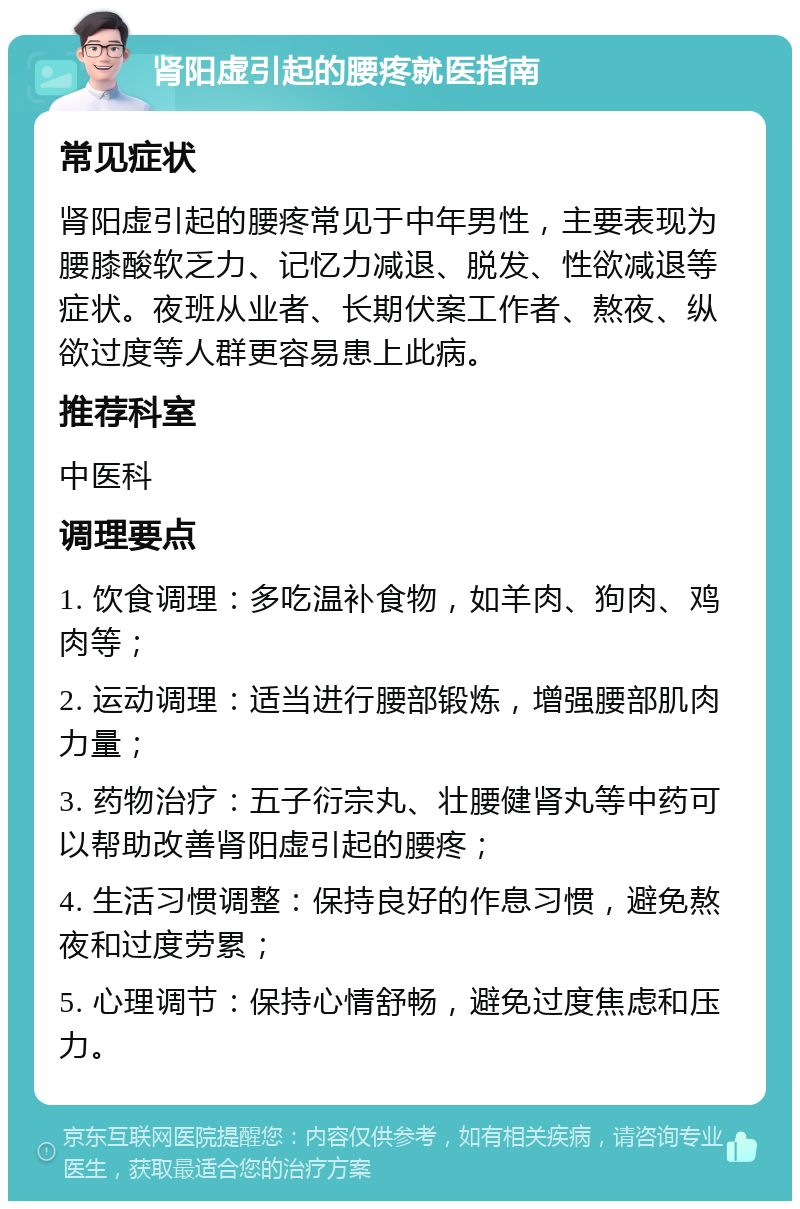 肾阳虚引起的腰疼就医指南 常见症状 肾阳虚引起的腰疼常见于中年男性，主要表现为腰膝酸软乏力、记忆力减退、脱发、性欲减退等症状。夜班从业者、长期伏案工作者、熬夜、纵欲过度等人群更容易患上此病。 推荐科室 中医科 调理要点 1. 饮食调理：多吃温补食物，如羊肉、狗肉、鸡肉等； 2. 运动调理：适当进行腰部锻炼，增强腰部肌肉力量； 3. 药物治疗：五子衍宗丸、壮腰健肾丸等中药可以帮助改善肾阳虚引起的腰疼； 4. 生活习惯调整：保持良好的作息习惯，避免熬夜和过度劳累； 5. 心理调节：保持心情舒畅，避免过度焦虑和压力。