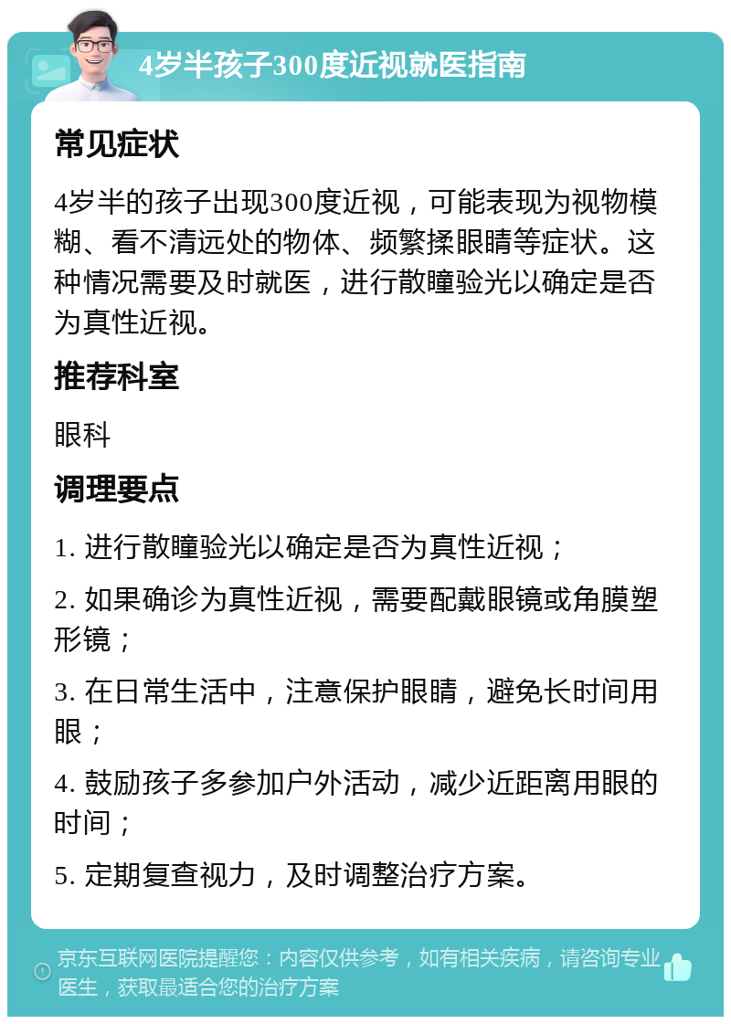 4岁半孩子300度近视就医指南 常见症状 4岁半的孩子出现300度近视，可能表现为视物模糊、看不清远处的物体、频繁揉眼睛等症状。这种情况需要及时就医，进行散瞳验光以确定是否为真性近视。 推荐科室 眼科 调理要点 1. 进行散瞳验光以确定是否为真性近视； 2. 如果确诊为真性近视，需要配戴眼镜或角膜塑形镜； 3. 在日常生活中，注意保护眼睛，避免长时间用眼； 4. 鼓励孩子多参加户外活动，减少近距离用眼的时间； 5. 定期复查视力，及时调整治疗方案。