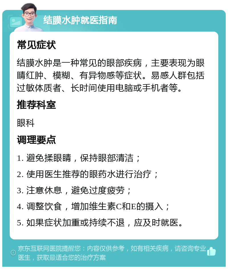 结膜水肿就医指南 常见症状 结膜水肿是一种常见的眼部疾病，主要表现为眼睛红肿、模糊、有异物感等症状。易感人群包括过敏体质者、长时间使用电脑或手机者等。 推荐科室 眼科 调理要点 1. 避免揉眼睛，保持眼部清洁； 2. 使用医生推荐的眼药水进行治疗； 3. 注意休息，避免过度疲劳； 4. 调整饮食，增加维生素C和E的摄入； 5. 如果症状加重或持续不退，应及时就医。