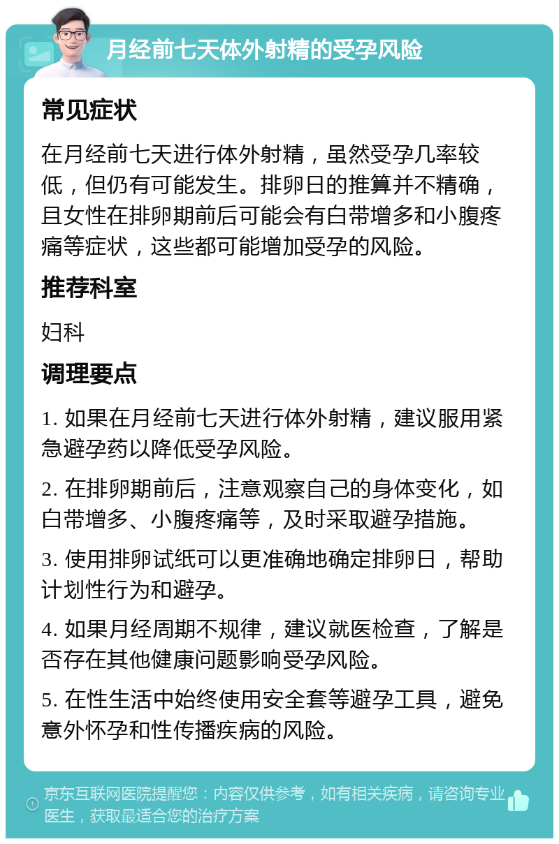 月经前七天体外射精的受孕风险 常见症状 在月经前七天进行体外射精，虽然受孕几率较低，但仍有可能发生。排卵日的推算并不精确，且女性在排卵期前后可能会有白带增多和小腹疼痛等症状，这些都可能增加受孕的风险。 推荐科室 妇科 调理要点 1. 如果在月经前七天进行体外射精，建议服用紧急避孕药以降低受孕风险。 2. 在排卵期前后，注意观察自己的身体变化，如白带增多、小腹疼痛等，及时采取避孕措施。 3. 使用排卵试纸可以更准确地确定排卵日，帮助计划性行为和避孕。 4. 如果月经周期不规律，建议就医检查，了解是否存在其他健康问题影响受孕风险。 5. 在性生活中始终使用安全套等避孕工具，避免意外怀孕和性传播疾病的风险。