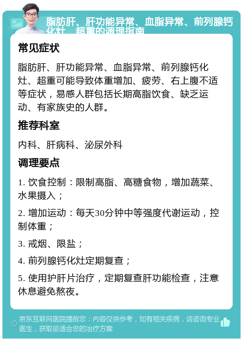 脂肪肝、肝功能异常、血脂异常、前列腺钙化灶、超重的调理指南 常见症状 脂肪肝、肝功能异常、血脂异常、前列腺钙化灶、超重可能导致体重增加、疲劳、右上腹不适等症状，易感人群包括长期高脂饮食、缺乏运动、有家族史的人群。 推荐科室 内科、肝病科、泌尿外科 调理要点 1. 饮食控制：限制高脂、高糖食物，增加蔬菜、水果摄入； 2. 增加运动：每天30分钟中等强度代谢运动，控制体重； 3. 戒烟、限盐； 4. 前列腺钙化灶定期复查； 5. 使用护肝片治疗，定期复查肝功能检查，注意休息避免熬夜。