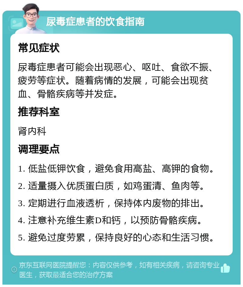 尿毒症患者的饮食指南 常见症状 尿毒症患者可能会出现恶心、呕吐、食欲不振、疲劳等症状。随着病情的发展，可能会出现贫血、骨骼疾病等并发症。 推荐科室 肾内科 调理要点 1. 低盐低钾饮食，避免食用高盐、高钾的食物。 2. 适量摄入优质蛋白质，如鸡蛋清、鱼肉等。 3. 定期进行血液透析，保持体内废物的排出。 4. 注意补充维生素D和钙，以预防骨骼疾病。 5. 避免过度劳累，保持良好的心态和生活习惯。