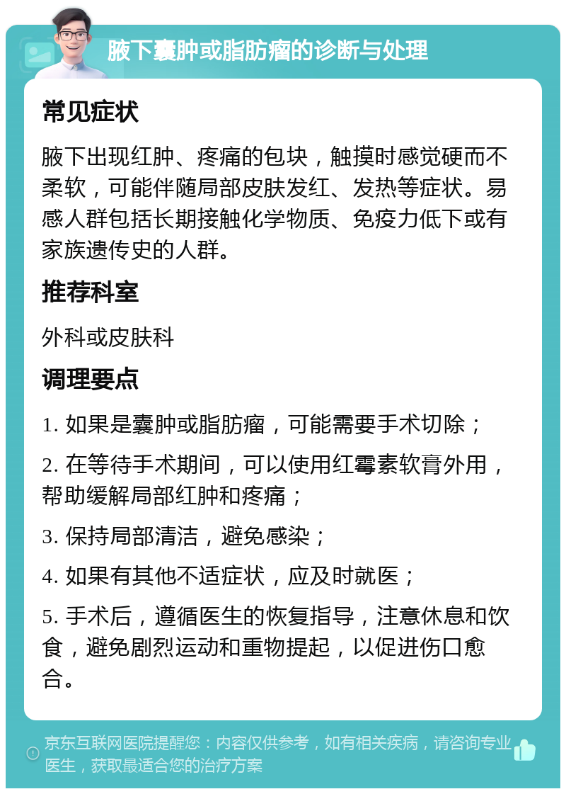 腋下囊肿或脂肪瘤的诊断与处理 常见症状 腋下出现红肿、疼痛的包块，触摸时感觉硬而不柔软，可能伴随局部皮肤发红、发热等症状。易感人群包括长期接触化学物质、免疫力低下或有家族遗传史的人群。 推荐科室 外科或皮肤科 调理要点 1. 如果是囊肿或脂肪瘤，可能需要手术切除； 2. 在等待手术期间，可以使用红霉素软膏外用，帮助缓解局部红肿和疼痛； 3. 保持局部清洁，避免感染； 4. 如果有其他不适症状，应及时就医； 5. 手术后，遵循医生的恢复指导，注意休息和饮食，避免剧烈运动和重物提起，以促进伤口愈合。