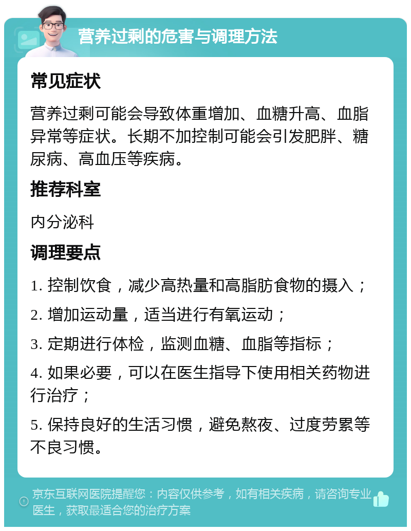 营养过剩的危害与调理方法 常见症状 营养过剩可能会导致体重增加、血糖升高、血脂异常等症状。长期不加控制可能会引发肥胖、糖尿病、高血压等疾病。 推荐科室 内分泌科 调理要点 1. 控制饮食，减少高热量和高脂肪食物的摄入； 2. 增加运动量，适当进行有氧运动； 3. 定期进行体检，监测血糖、血脂等指标； 4. 如果必要，可以在医生指导下使用相关药物进行治疗； 5. 保持良好的生活习惯，避免熬夜、过度劳累等不良习惯。