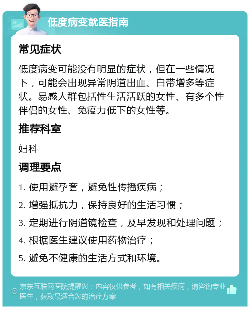 低度病变就医指南 常见症状 低度病变可能没有明显的症状，但在一些情况下，可能会出现异常阴道出血、白带增多等症状。易感人群包括性生活活跃的女性、有多个性伴侣的女性、免疫力低下的女性等。 推荐科室 妇科 调理要点 1. 使用避孕套，避免性传播疾病； 2. 增强抵抗力，保持良好的生活习惯； 3. 定期进行阴道镜检查，及早发现和处理问题； 4. 根据医生建议使用药物治疗； 5. 避免不健康的生活方式和环境。