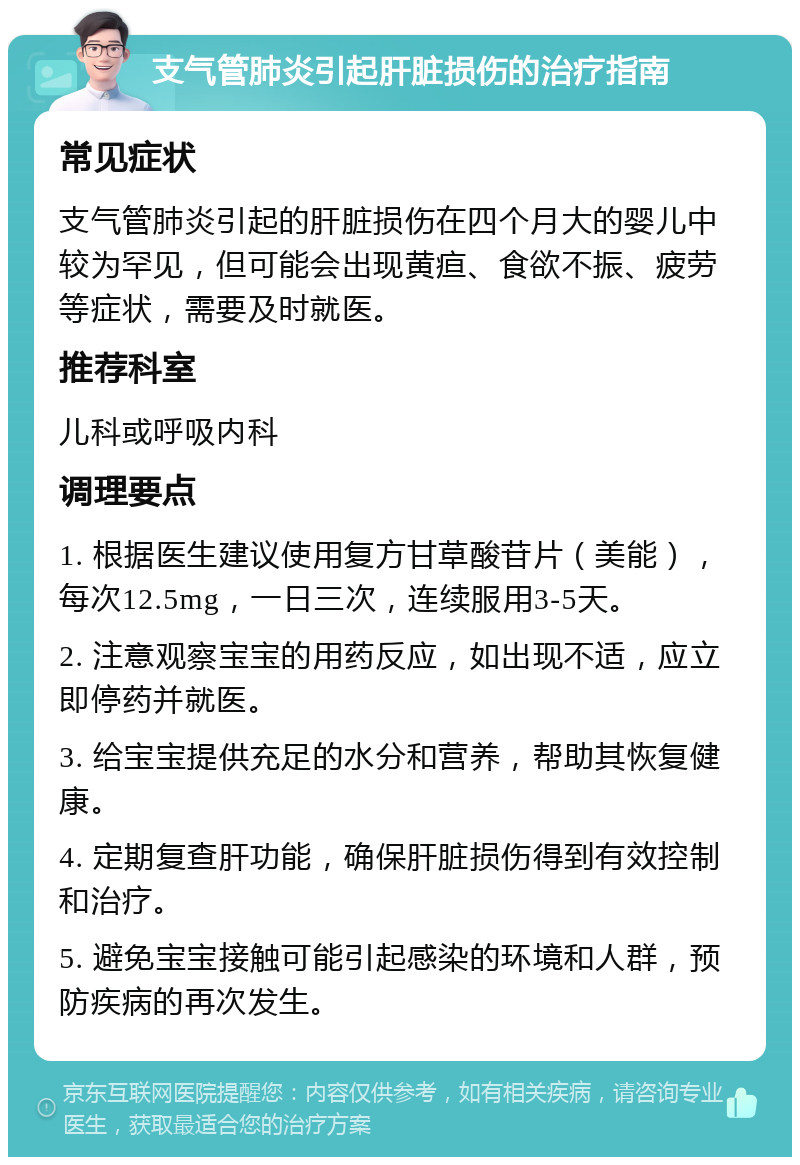 支气管肺炎引起肝脏损伤的治疗指南 常见症状 支气管肺炎引起的肝脏损伤在四个月大的婴儿中较为罕见，但可能会出现黄疸、食欲不振、疲劳等症状，需要及时就医。 推荐科室 儿科或呼吸内科 调理要点 1. 根据医生建议使用复方甘草酸苷片（美能），每次12.5mg，一日三次，连续服用3-5天。 2. 注意观察宝宝的用药反应，如出现不适，应立即停药并就医。 3. 给宝宝提供充足的水分和营养，帮助其恢复健康。 4. 定期复查肝功能，确保肝脏损伤得到有效控制和治疗。 5. 避免宝宝接触可能引起感染的环境和人群，预防疾病的再次发生。