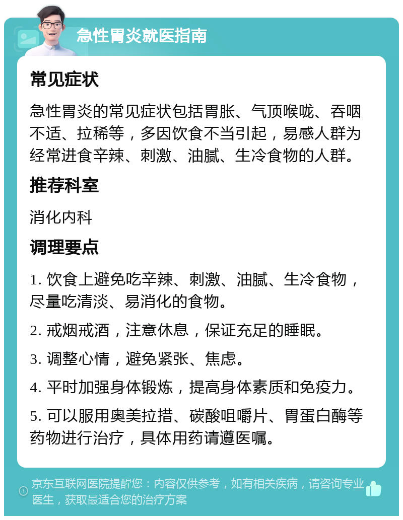 急性胃炎就医指南 常见症状 急性胃炎的常见症状包括胃胀、气顶喉咙、吞咽不适、拉稀等，多因饮食不当引起，易感人群为经常进食辛辣、刺激、油腻、生冷食物的人群。 推荐科室 消化内科 调理要点 1. 饮食上避免吃辛辣、刺激、油腻、生冷食物，尽量吃清淡、易消化的食物。 2. 戒烟戒酒，注意休息，保证充足的睡眠。 3. 调整心情，避免紧张、焦虑。 4. 平时加强身体锻炼，提高身体素质和免疫力。 5. 可以服用奥美拉措、碳酸咀嚼片、胃蛋白酶等药物进行治疗，具体用药请遵医嘱。