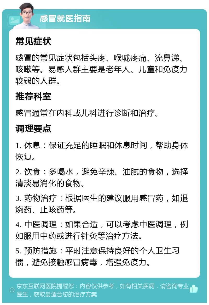 感冒就医指南 常见症状 感冒的常见症状包括头疼、喉咙疼痛、流鼻涕、咳嗽等。易感人群主要是老年人、儿童和免疫力较弱的人群。 推荐科室 感冒通常在内科或儿科进行诊断和治疗。 调理要点 1. 休息：保证充足的睡眠和休息时间，帮助身体恢复。 2. 饮食：多喝水，避免辛辣、油腻的食物，选择清淡易消化的食物。 3. 药物治疗：根据医生的建议服用感冒药，如退烧药、止咳药等。 4. 中医调理：如果合适，可以考虑中医调理，例如服用中药或进行针灸等治疗方法。 5. 预防措施：平时注意保持良好的个人卫生习惯，避免接触感冒病毒，增强免疫力。