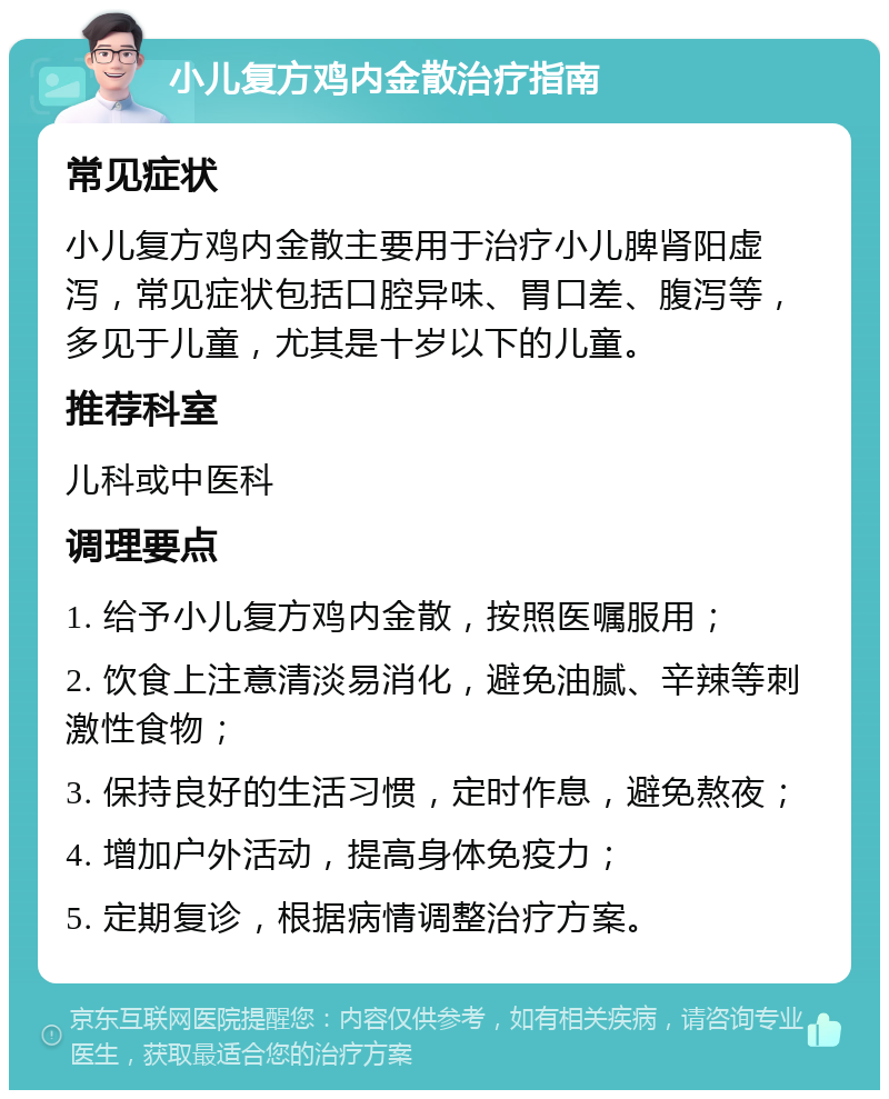 小儿复方鸡内金散治疗指南 常见症状 小儿复方鸡内金散主要用于治疗小儿脾肾阳虚泻，常见症状包括口腔异味、胃口差、腹泻等，多见于儿童，尤其是十岁以下的儿童。 推荐科室 儿科或中医科 调理要点 1. 给予小儿复方鸡内金散，按照医嘱服用； 2. 饮食上注意清淡易消化，避免油腻、辛辣等刺激性食物； 3. 保持良好的生活习惯，定时作息，避免熬夜； 4. 增加户外活动，提高身体免疫力； 5. 定期复诊，根据病情调整治疗方案。