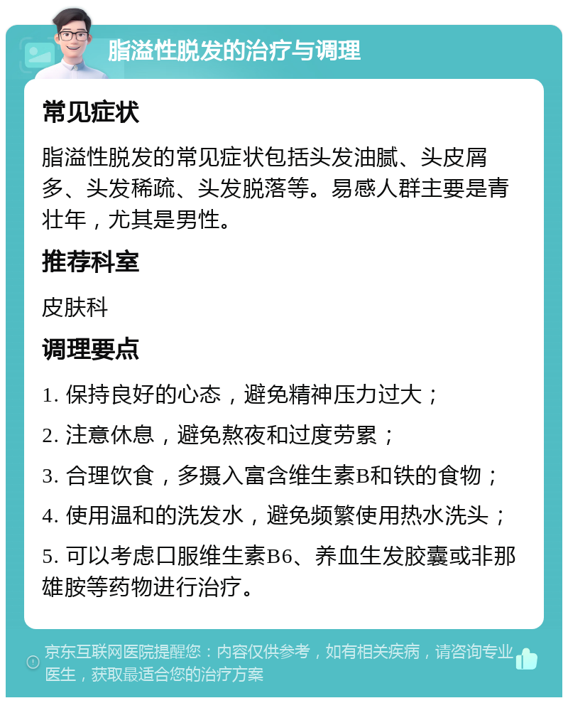 脂溢性脱发的治疗与调理 常见症状 脂溢性脱发的常见症状包括头发油腻、头皮屑多、头发稀疏、头发脱落等。易感人群主要是青壮年，尤其是男性。 推荐科室 皮肤科 调理要点 1. 保持良好的心态，避免精神压力过大； 2. 注意休息，避免熬夜和过度劳累； 3. 合理饮食，多摄入富含维生素B和铁的食物； 4. 使用温和的洗发水，避免频繁使用热水洗头； 5. 可以考虑口服维生素B6、养血生发胶囊或非那雄胺等药物进行治疗。