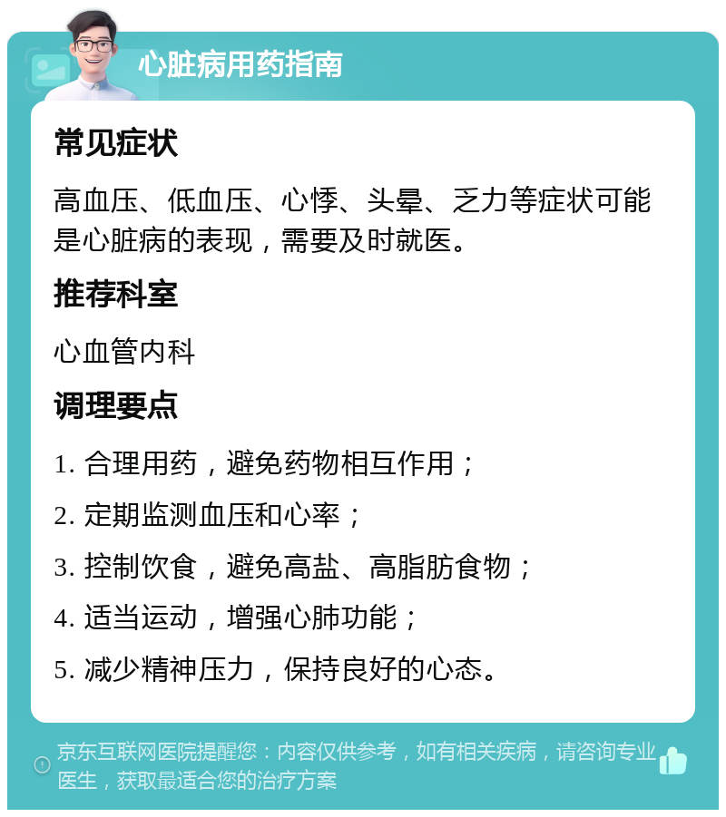 心脏病用药指南 常见症状 高血压、低血压、心悸、头晕、乏力等症状可能是心脏病的表现，需要及时就医。 推荐科室 心血管内科 调理要点 1. 合理用药，避免药物相互作用； 2. 定期监测血压和心率； 3. 控制饮食，避免高盐、高脂肪食物； 4. 适当运动，增强心肺功能； 5. 减少精神压力，保持良好的心态。